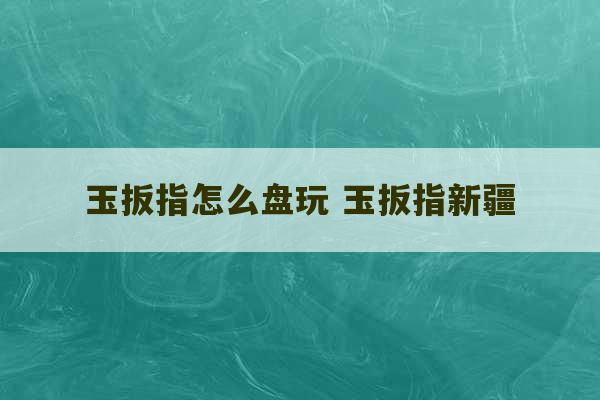 玉扳指怎么盘玩 玉扳指新疆-第1张图片-文玩群