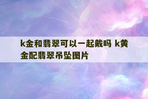 k金和翡翠可以一起戴吗 k黄金配翡翠吊坠图片-第1张图片-文玩群