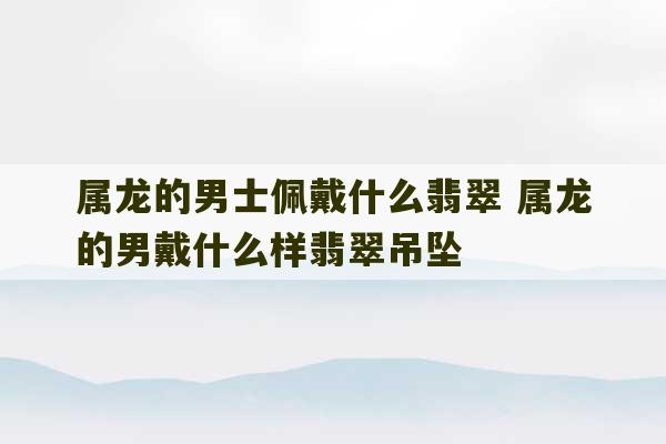 属龙的男士佩戴什么翡翠 属龙的男戴什么样翡翠吊坠-第1张图片-文玩群