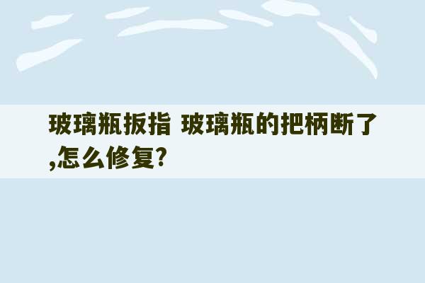 玻璃瓶扳指 玻璃瓶的把柄断了,怎么修复?-第1张图片-文玩群