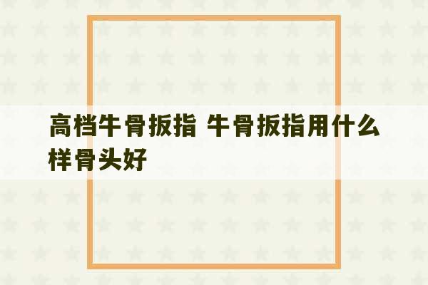 高档牛骨扳指 牛骨扳指用什么样骨头好-第1张图片-文玩群