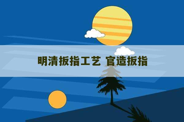 明清扳指工艺 官造扳指-第1张图片-文玩群