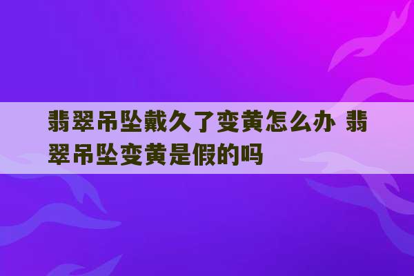 翡翠吊坠戴久了变黄怎么办 翡翠吊坠变黄是假的吗-第1张图片-文玩群