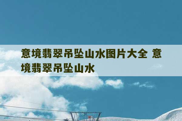 意境翡翠吊坠山水图片大全 意境翡翠吊坠山水-第1张图片-文玩群