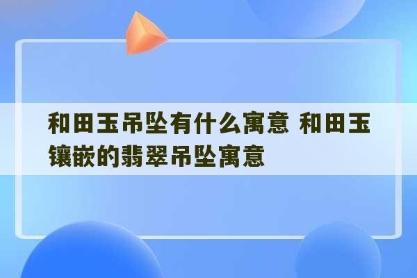 和田玉吊坠有什么寓意 和田玉镶嵌的翡翠吊坠寓意-第1张图片-文玩群