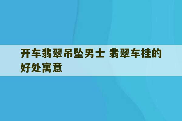 开车翡翠吊坠男士 翡翠车挂的好处寓意-第1张图片-文玩群