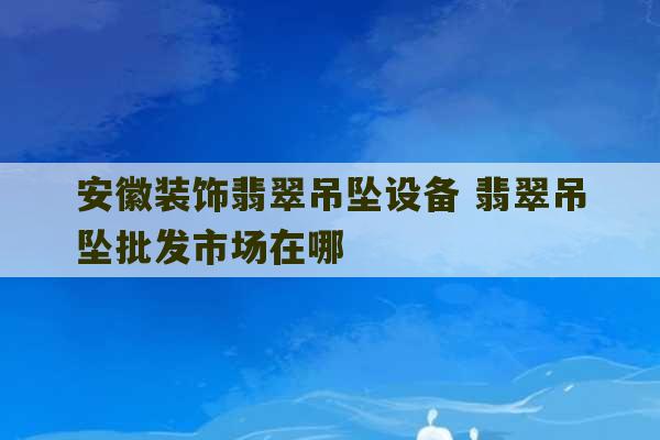 安徽装饰翡翠吊坠设备 翡翠吊坠批发市场在哪-第1张图片-文玩群