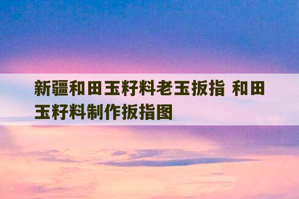 新疆和田玉籽料老玉扳指 和田玉籽料制作扳指图-第1张图片-文玩群