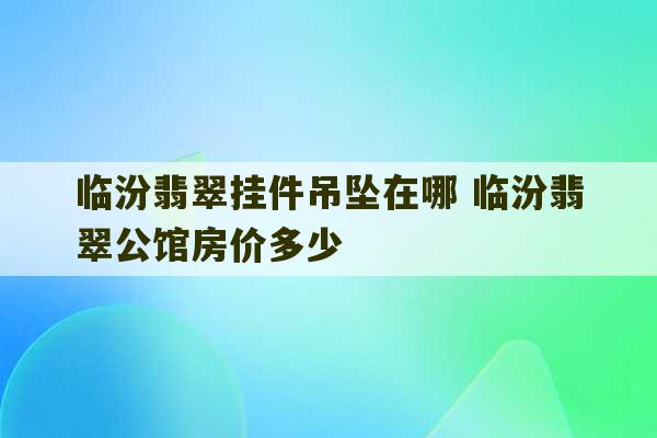 临汾翡翠挂件吊坠在哪 临汾翡翠公馆房价多少-第1张图片-文玩群