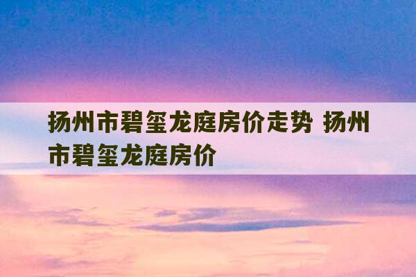 扬州市碧玺龙庭房价走势 扬州市碧玺龙庭房价-第1张图片-文玩群