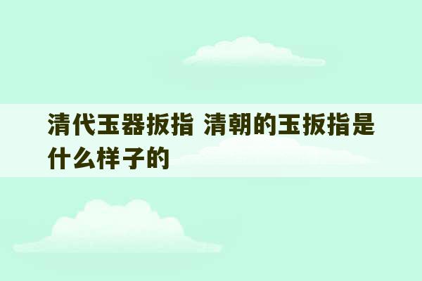 清代玉器扳指 清朝的玉扳指是什么样子的-第1张图片-文玩群