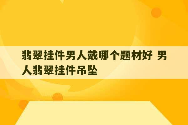 翡翠挂件男人戴哪个题材好 男人翡翠挂件吊坠-第1张图片-文玩群