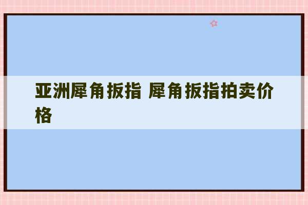 亚洲犀角扳指 犀角扳指拍卖价格-第1张图片-文玩群