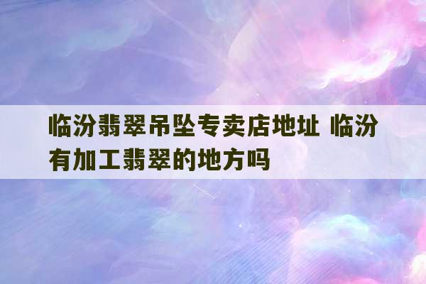 临汾翡翠吊坠专卖店地址 临汾有加工翡翠的地方吗-第1张图片-文玩群