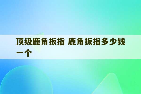 顶级鹿角扳指 鹿角扳指多少钱一个-第1张图片-文玩群