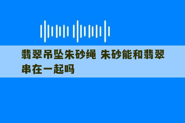 翡翠吊坠朱砂绳 朱砂能和翡翠串在一起吗-第1张图片-文玩群