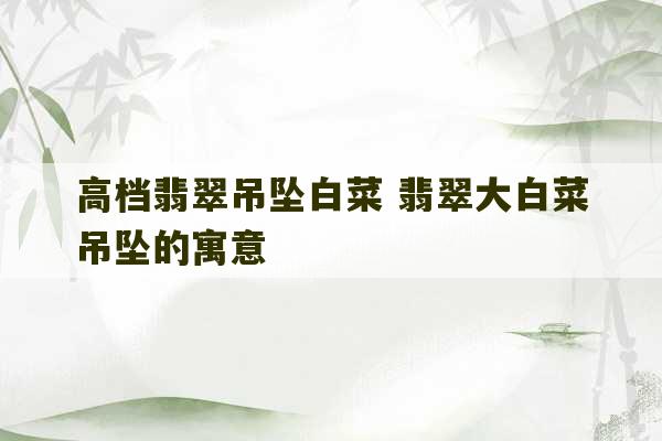 高档翡翠吊坠白菜 翡翠大白菜吊坠的寓意-第1张图片-文玩群