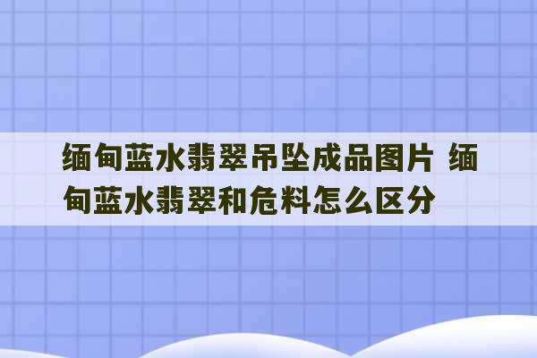 缅甸蓝水翡翠吊坠成品图片 缅甸蓝水翡翠和危料怎么区分-第1张图片-文玩群