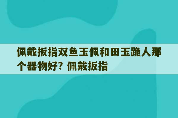 佩戴扳指双鱼玉佩和田玉跪人那个器物好? 佩戴扳指-第1张图片-文玩群