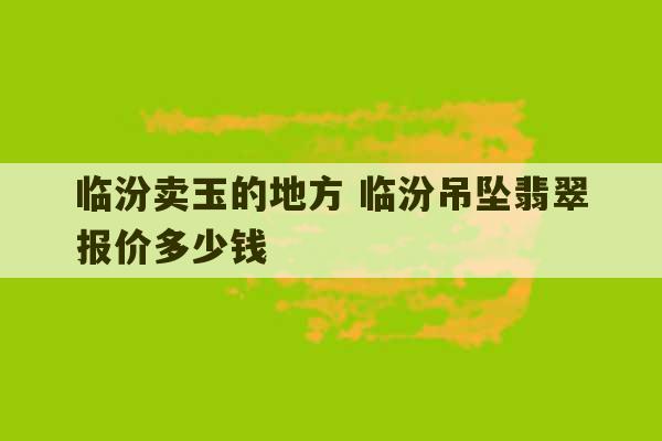 临汾卖玉的地方 临汾吊坠翡翠报价多少钱-第1张图片-文玩群