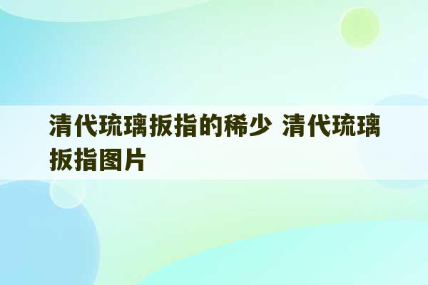 清代琉璃扳指的稀少 清代琉璃扳指图片-第1张图片-文玩群