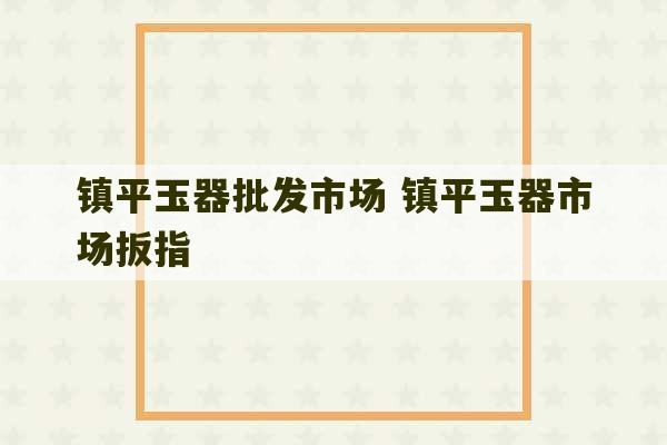 镇平玉器批发市场 镇平玉器市场扳指-第1张图片-文玩群