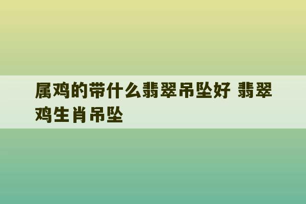 属鸡的带什么翡翠吊坠好 翡翠鸡生肖吊坠-第1张图片-文玩群