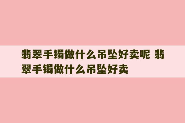 翡翠手镯做什么吊坠好卖呢 翡翠手镯做什么吊坠好卖-第1张图片-文玩群