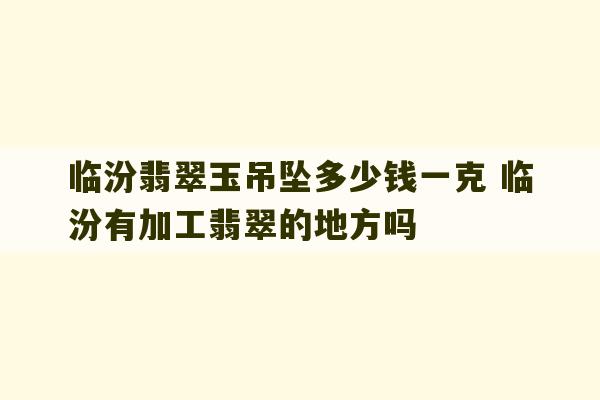 临汾翡翠玉吊坠多少钱一克 临汾有加工翡翠的地方吗-第1张图片-文玩群