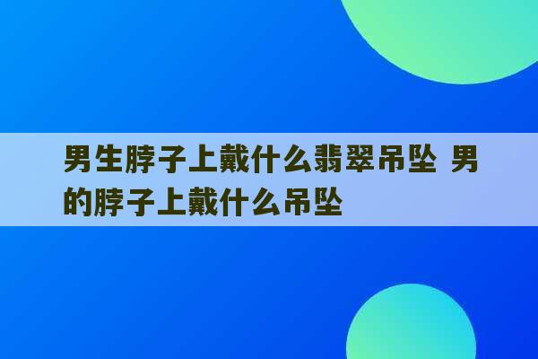 男生脖子上戴什么翡翠吊坠 男的脖子上戴什么吊坠-第1张图片-文玩群