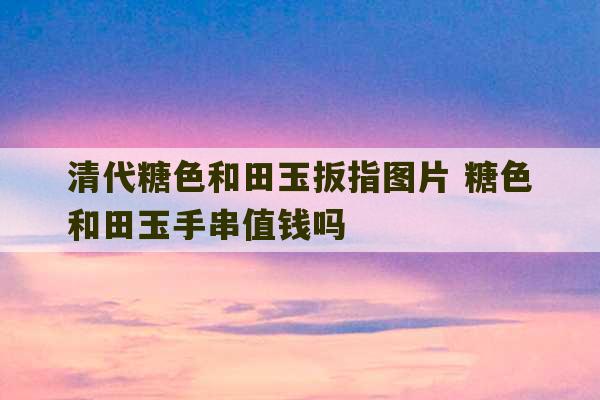 清代糖色和田玉扳指图片 糖色和田玉手串值钱吗-第1张图片-文玩群