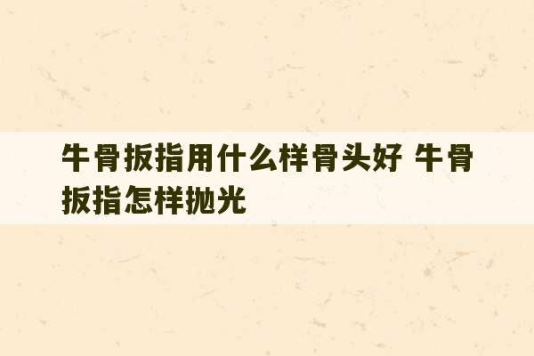 牛骨扳指用什么样骨头好 牛骨扳指怎样抛光-第1张图片-文玩群