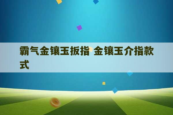 霸气金镶玉扳指 金镶玉介指款式-第1张图片-文玩群