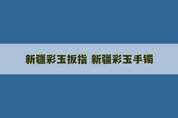 新疆彩玉扳指 新疆彩玉手镯-第1张图片-文玩群