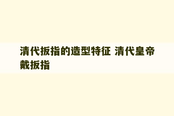 清代扳指的造型特征 清代皇帝戴扳指-第1张图片-文玩群