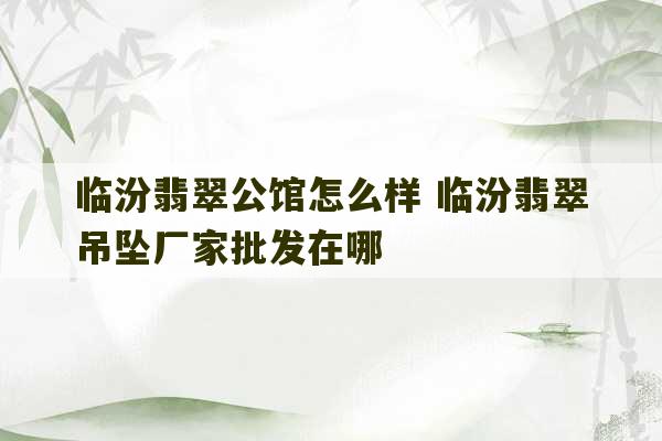 临汾翡翠公馆怎么样 临汾翡翠吊坠厂家批发在哪-第1张图片-文玩群