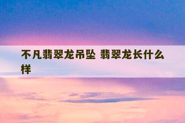 不凡翡翠龙吊坠 翡翠龙长什么样-第1张图片-文玩群