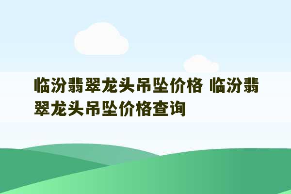 临汾翡翠龙头吊坠价格 临汾翡翠龙头吊坠价格查询-第1张图片-文玩群