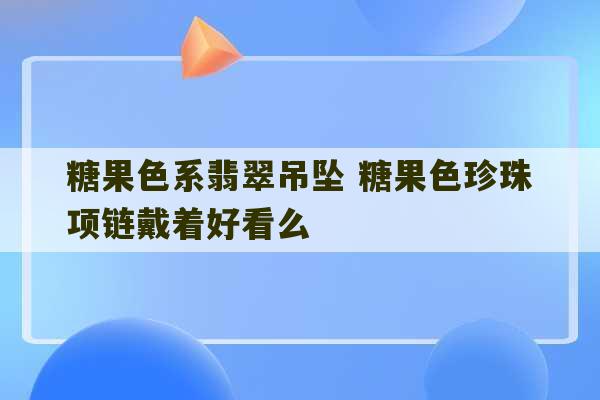 糖果色系翡翠吊坠 糖果色珍珠项链戴着好看么-第1张图片-文玩群