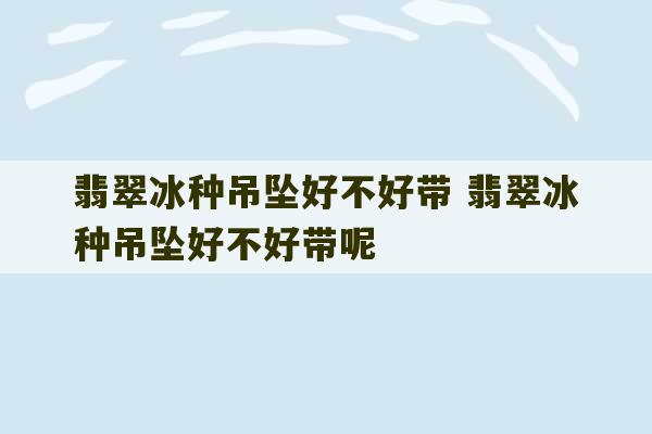 翡翠冰种吊坠好不好带 翡翠冰种吊坠好不好带呢-第1张图片-文玩群