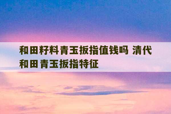 和田籽料青玉扳指值钱吗 清代和田青玉扳指特征-第1张图片-文玩群