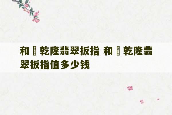 和珅乾隆翡翠扳指 和珅乾隆翡翠扳指值多少钱-第1张图片-文玩群