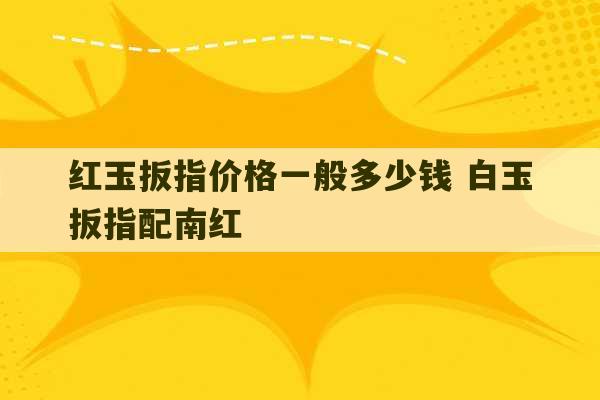 红玉扳指价格一般多少钱 白玉扳指配南红-第1张图片-文玩群