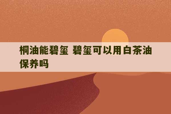 桐油能碧玺 碧玺可以用白茶油保养吗-第1张图片-文玩群