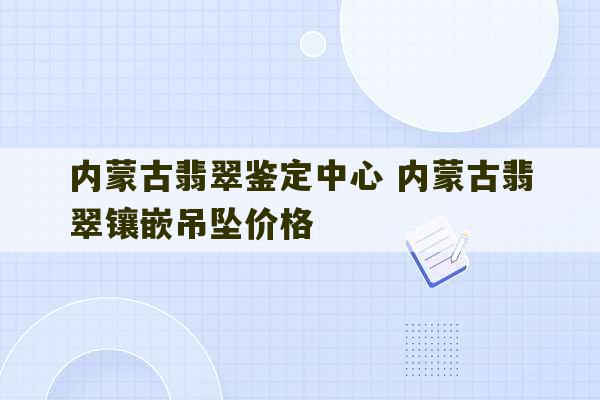 内蒙古翡翠鉴定中心 内蒙古翡翠镶嵌吊坠价格-第1张图片-文玩群