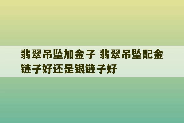 翡翠吊坠加金子 翡翠吊坠配金链子好还是银链子好-第1张图片-文玩群