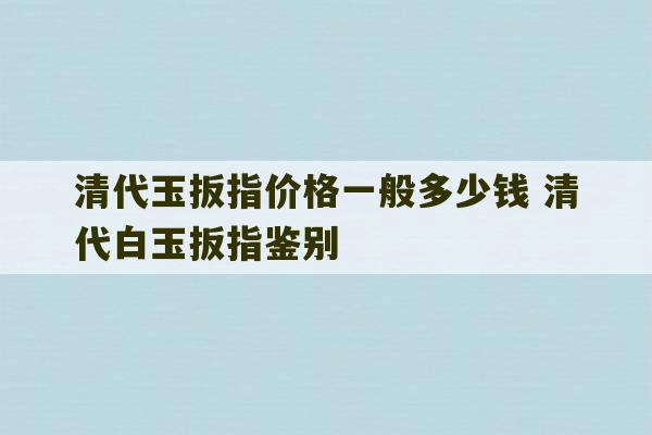 清代玉扳指价格一般多少钱 清代白玉扳指鉴别-第1张图片-文玩群