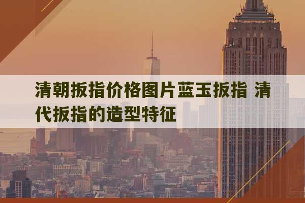 清朝扳指价格图片蓝玉扳指 清代扳指的造型特征-第1张图片-文玩群