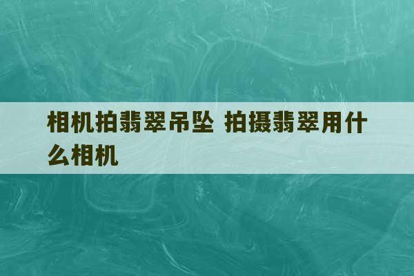 相机拍翡翠吊坠 拍摄翡翠用什么相机-第1张图片-文玩群