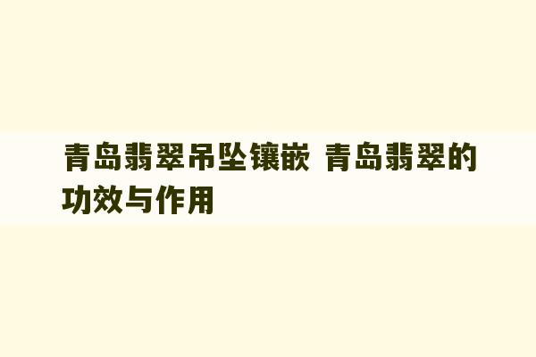 青岛翡翠吊坠镶嵌 青岛翡翠的功效与作用-第1张图片-文玩群